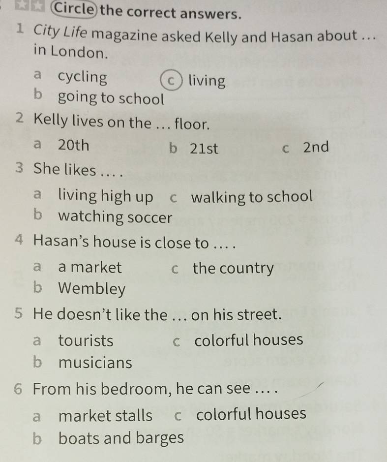 Circle the correct answers.
1 City Life magazine asked Kelly and Hasan about ...
in London.
a cycling c living
b going to school
2 Kelly lives on the .. floor.
a 20th b 21st c 2nd
3 She likes ... .
a living high up c walking to school
b watching soccer
4 Hasan’s house is close to ... .
a a market c the country
b Wembley
5 He doesn’t like the ... on his street.
a tourists c colorful houses
b musicians
6 From his bedroom, he can see ... .
a market stalls c colorful houses
b boats and barges