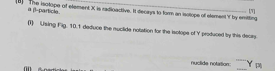 a β -particle. [1] 
(B) The isotope of element X is radioactive. It decays to form an isotope of element Y by emitting 
(i) Using Fig. 10.1 deduce the nuclide notation for the isotope of Y produced by this decay. 
nuclide notation: _ Y [3]