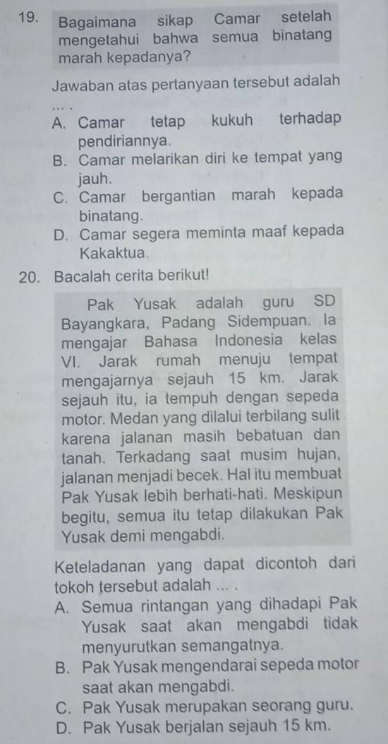 Jawaban atas pertanyaan tersebut adalah
A. Camar tetap kukuh terhadap
pendiriannya.
B. Camar melarikan diri ke tempat yang
jauh.
C. Camar bergantian marah kepada
binatang.
D. Camar segera meminta maaf kepada
Kakaktua.
20. Bacalah cerita berikut!
Pak Yusak adalah guru SD
Bayangkara, Padang Sidempuan. la
mengajar Bahasa Indonesia kelas
VI. Jarak rumah menuju tempat
mengajarnya sejauh 15 km. Jarak
sejauh itu, ia tempuh dengan sepeda
motor. Medan yang dilalui terbilang sulit
karena jalanan masih bebatuan dan
tanah. Terkadang saat musim hujan,
jalanan menjadi becek. Hal itu membuat
Pak Yusak lebih berhati-hati. Meskipun
begitu, semua itu tetap dilakukan Pak
Yusak demi mengabdi.
Keteladanan yang dapat dicontoh dari
tokoh tersebut adalah ... .
A. Semua rintangan yang dihadapi Pak
Yusak saat akan mengabdi tidak
menyurutkan semangatnya.
B. Pak Yusak mengendarai sepeda motor
saat akan mengabdi.
C. Pak Yusak merupakan seorang guru.
D. Pak Yusak berjalan sejauh 15 km.