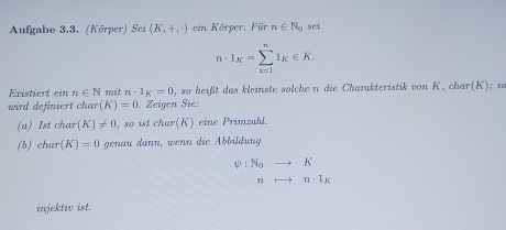 Aufgabe 3.3. (Körper) Sei (K_1+,-) ein Körper, Für n∈ N_0 sci
n· 1_K=sumlimits _(i=1)^nI_K∈ K. 
Eristiert cinn∈ N mit n· 1_K=0 , so heißt das kleinste solchen die Charakteristik von K, char (K); s0 
wird definiert char (K)=0. Zeigen Sie: 
(a) Ist char (K)!= 0 , so ist char(K) eine Primzahl. 
(b) char(K)=0 genau dann, wenn die Abbildung
psi :N_0to K
T to n· 1_K
injektiv ist.