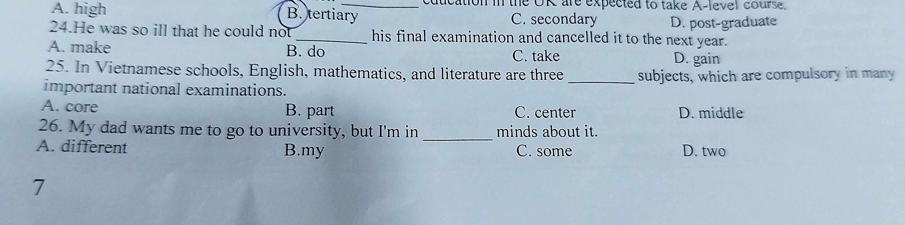 A. high
_cducation in the OR are expected to take A-level course.
B. tertiary C. secondary
D. post-graduate
24.He was so ill that he could not _his final examination and cancelled it to the next year.
A. make B. do
C. take D. gain
25. In Vietnamese schools, English, mathematics, and literature are three
_subjects, which are compulsory in many
important national examinations.
A. core B. part C. center D. middle
_
26. My dad wants me to go to university, but I'm in minds about it.
A. different B.my C. some D. two
7