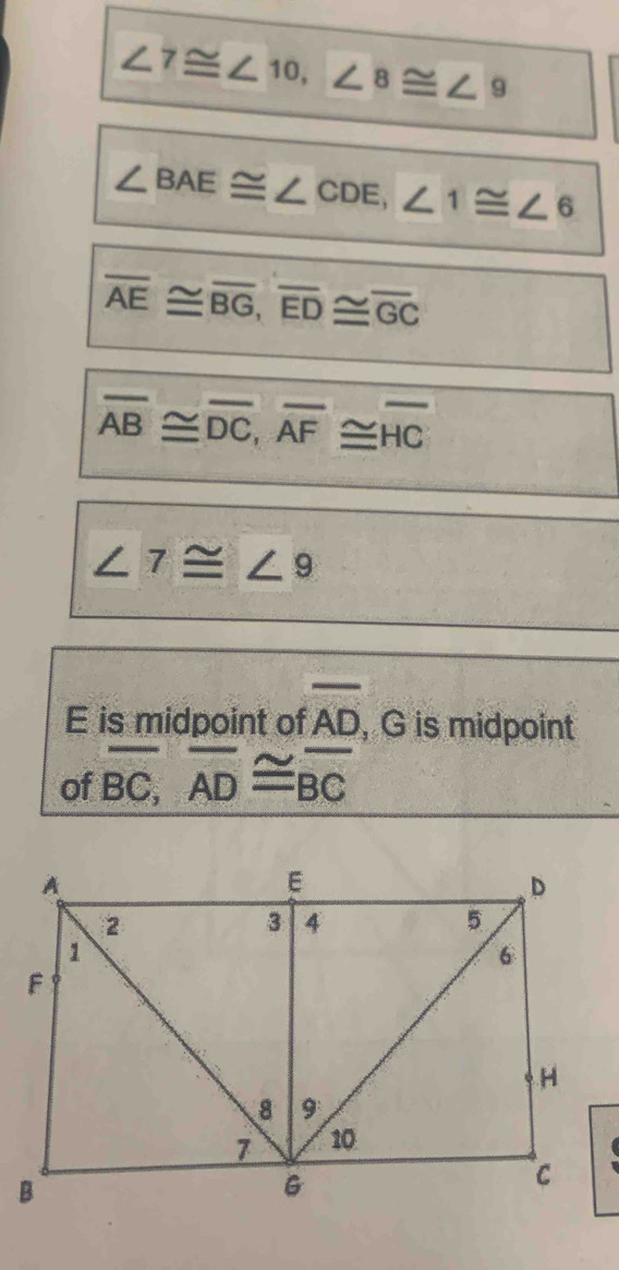 ∠ 7≌ ∠ 10, ∠ 8≌ ∠ 9
∠ BAE≌ ∠ CDE, ∠ 1≌ ∠ 6
overline AE≌ overline BG, overline ED≌ overline GC
overline AB≌ overline DC, overline AF≌ overline HC
∠ 7≌ ∠ 9
E is midpoint of overline AD , G is midpoint 
of overline BC, overline AD≌ overline BC