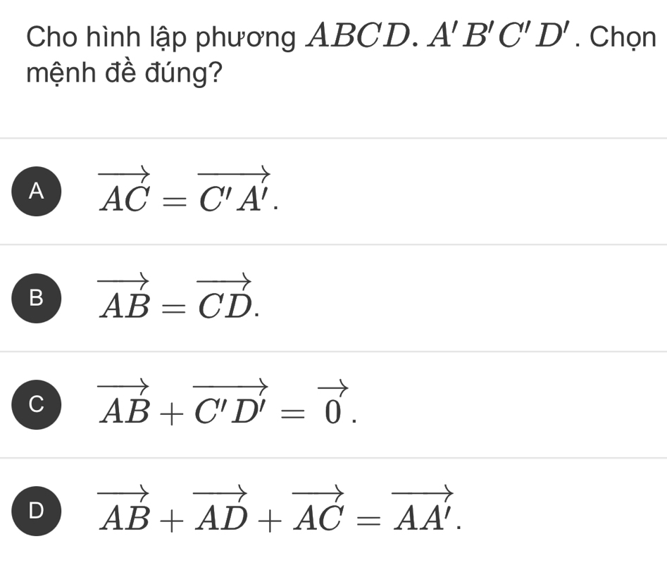 Cho hình lập phương ABCD. A'B'C'D'. Chọn
mệnh đề đúng?
A vector AC=vector C'A'.
B vector AB=vector CD.
C vector AB+vector C'D'=vector 0.
D vector AB+vector AD+vector AC=vector AA'.