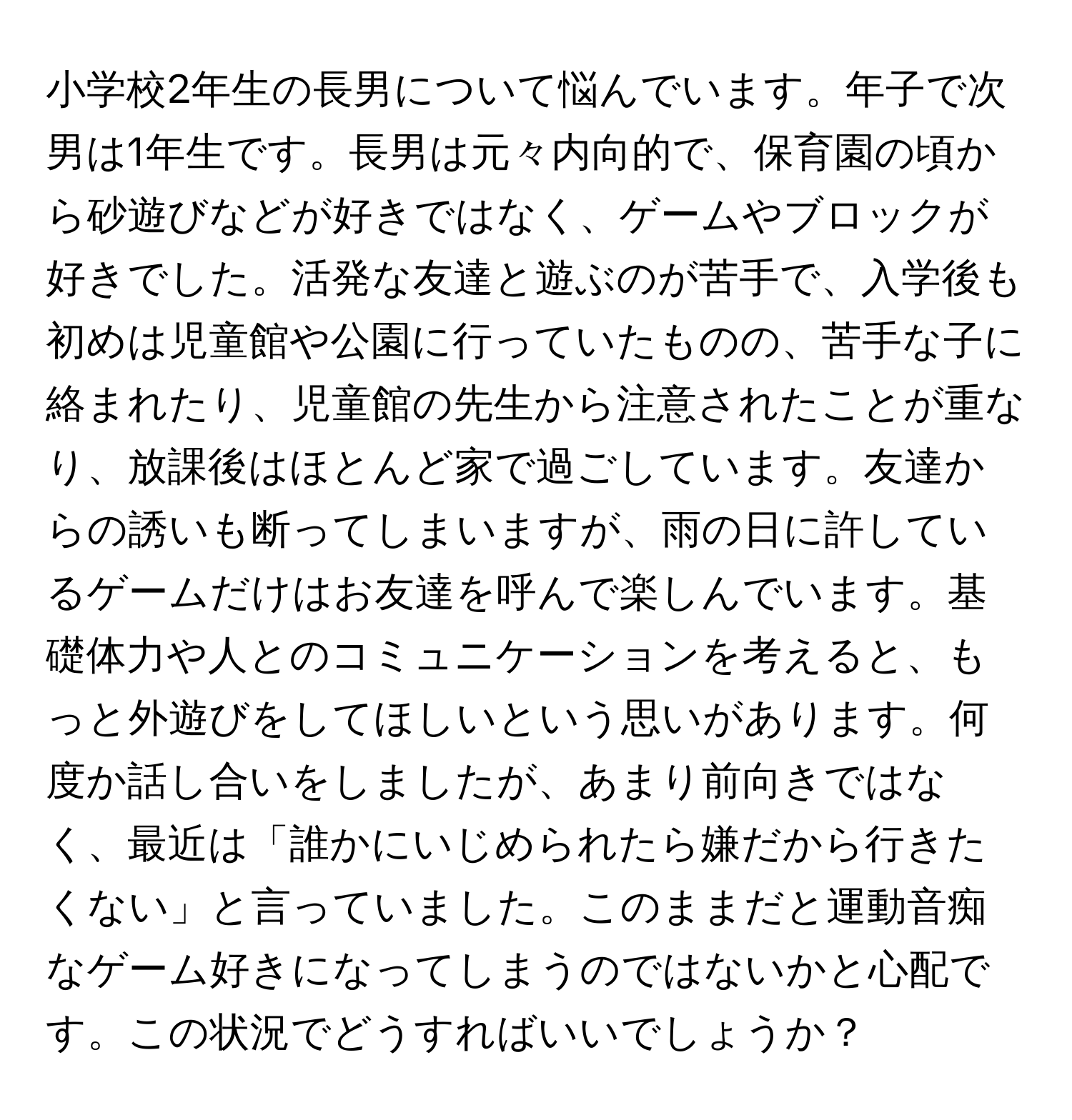 小学校2年生の長男について悩んでいます。年子で次男は1年生です。長男は元々内向的で、保育園の頃から砂遊びなどが好きではなく、ゲームやブロックが好きでした。活発な友達と遊ぶのが苦手で、入学後も初めは児童館や公園に行っていたものの、苦手な子に絡まれたり、児童館の先生から注意されたことが重なり、放課後はほとんど家で過ごしています。友達からの誘いも断ってしまいますが、雨の日に許しているゲームだけはお友達を呼んで楽しんでいます。基礎体力や人とのコミュニケーションを考えると、もっと外遊びをしてほしいという思いがあります。何度か話し合いをしましたが、あまり前向きではなく、最近は「誰かにいじめられたら嫌だから行きたくない」と言っていました。このままだと運動音痴なゲーム好きになってしまうのではないかと心配です。この状況でどうすればいいでしょうか？