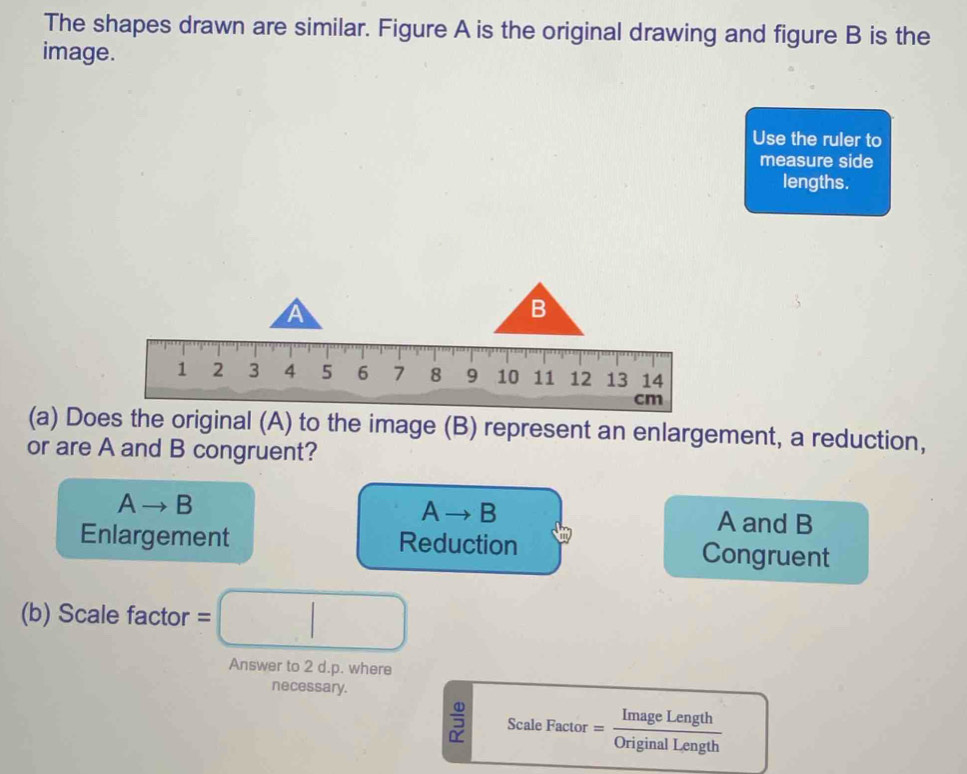 The shapes drawn are similar. Figure A is the original drawing and figure B is the
image.
Use the ruler to
measure side
lengths.
A
B
1 2 3 4 5 6 7 8 9 10 11 12 13 14
cm
(a) Does the original (A) to the image (B) represent an enlargement, a reduction,
or are A and B congruent?
Ato B
Ato B A and B
Enlargement Reduction Congruent
(b) Scale facto =□ 
Answer to 2 d.p. where
necessary.
frac 4022 Scale Factor = ImageLength/OriginalLength 