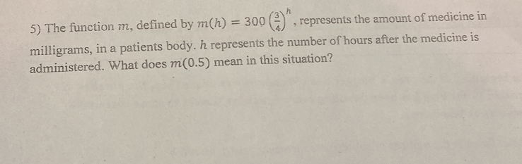 The function m, defined by m(h)=300( 3/4 )^h , represents the amount of medicine in 
milligrams, in a patients body. h represents the number of hours after the medicine is 
administered. What does m(0.5) mean in this situation?