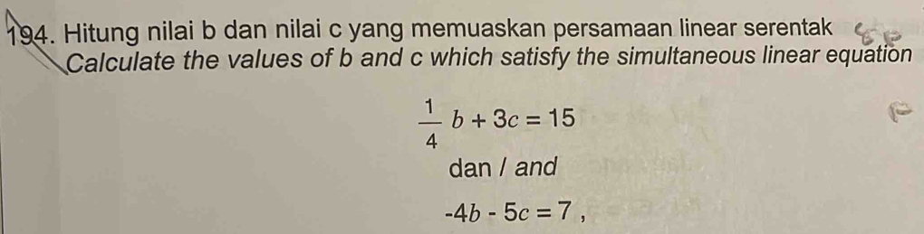 Hitung nilai b dan nilai c yang memuaskan persamaan linear serentak 
Calculate the values of b and c which satisfy the simultaneous linear equation
 1/4 b+3c=15
dan / and
-4b-5c=7,