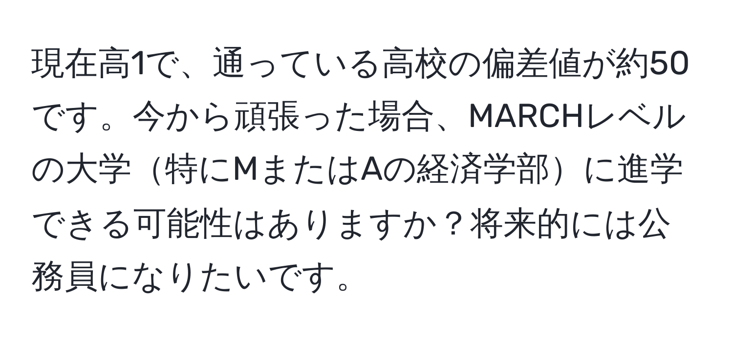 現在高1で、通っている高校の偏差値が約50です。今から頑張った場合、MARCHレベルの大学特にMまたはAの経済学部に進学できる可能性はありますか？将来的には公務員になりたいです。