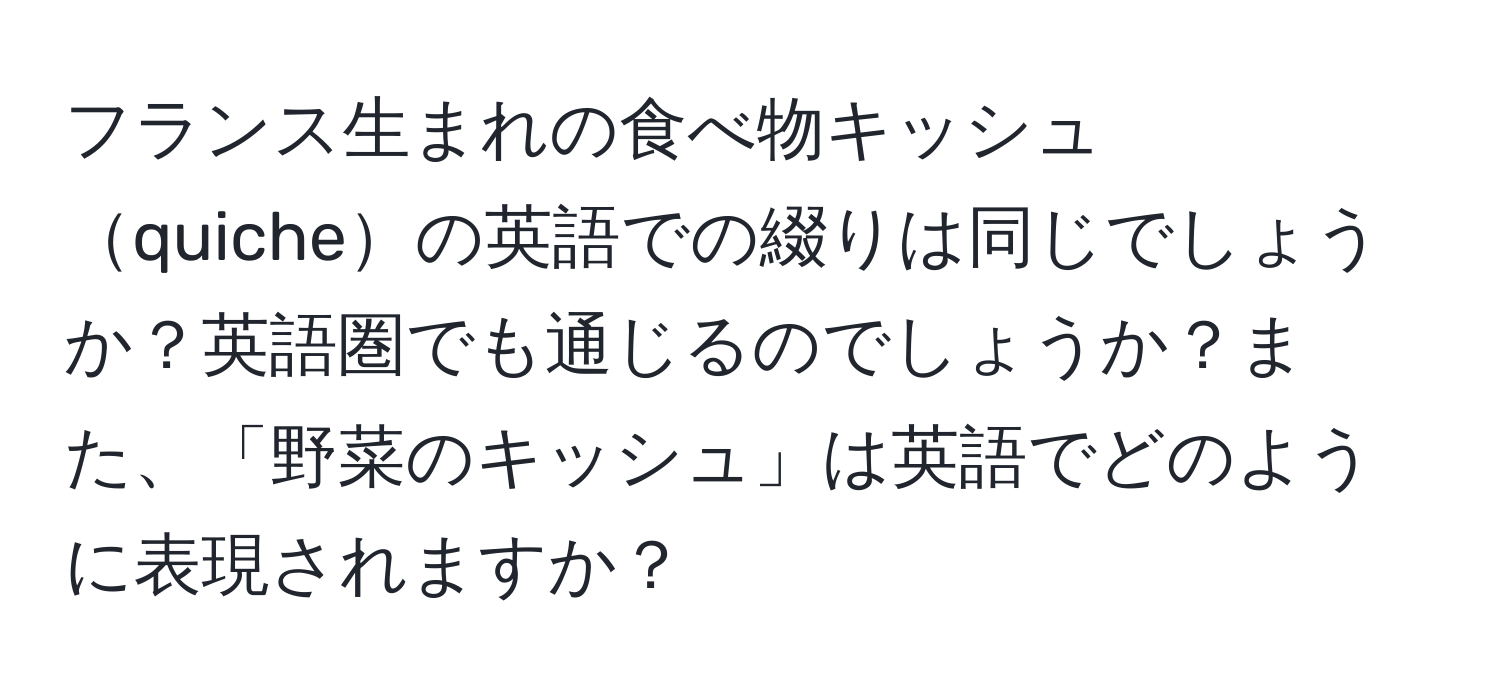 フランス生まれの食べ物キッシュquicheの英語での綴りは同じでしょうか？英語圏でも通じるのでしょうか？また、「野菜のキッシュ」は英語でどのように表現されますか？