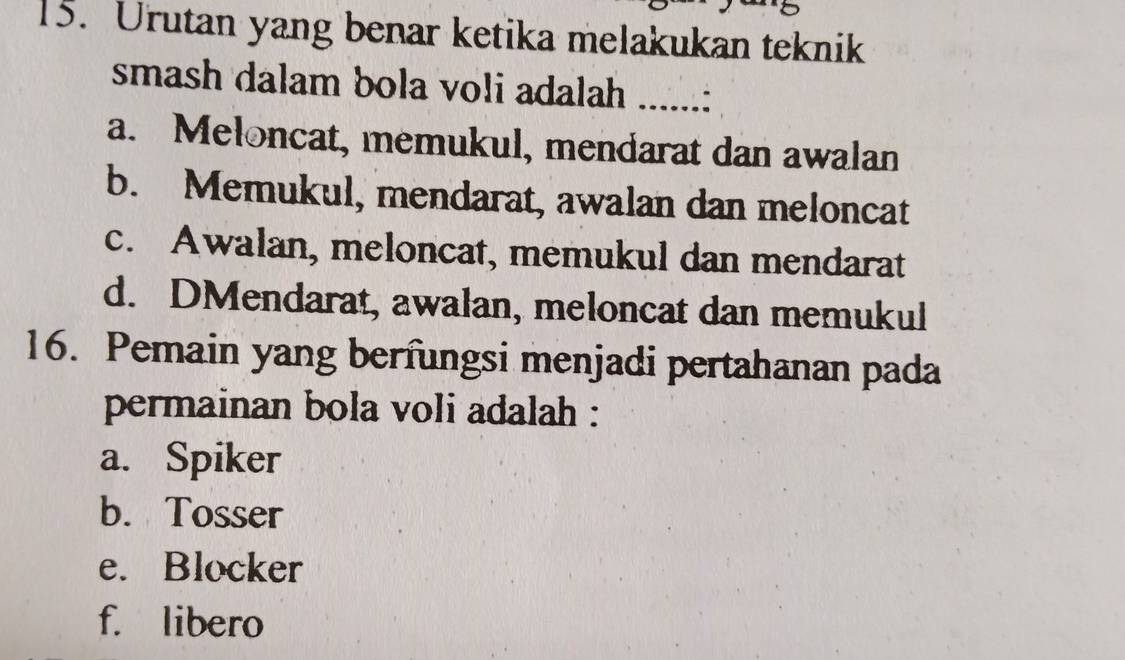 Urutan yang benar ketika melakukan teknik
smash dalam bola voli adalah _..:
a. Meloncat, memukul, mendarat dan awalan
b. Memukul, mendarat, awalan dan meloncat
c. Awalan, meloncat, memukul dan mendarat
d. DMendarat, awalan, meloncat dan memukul
16. Pemain yang berfungsi menjadi pertahanan pada
permainan bola voli adalah :
a. Spiker
b. Tosser
e. Blocker
f. libero