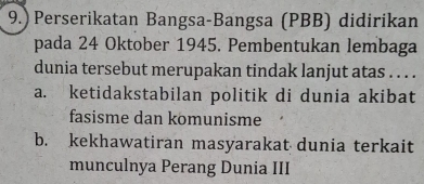 9.) Perserikatan Bangsa-Bangsa (PBB) didirikan
pada 24 Oktober 1945. Pembentukan lembaga
dunia tersebut merupakan tindak lanjut atas . . . .
a. ketidakstabilan politik di dunia akibat
fasisme dan komunisme
b. kekhawatiran masyarakat dunia terkait
munculnya Perang Dunia III