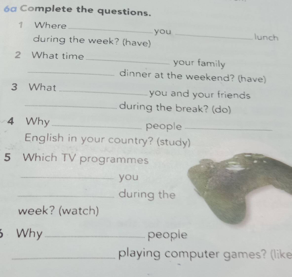 6a Complete the questions. 
1 Where _you _lunch 
during the week? (have) 
2 What time _your family 
_dinner at the weekend? (have) 
_ 
3 What 
you and your friends 
_during the break? (do) 
4 Why_ 
people_ 
English in your country? (study) 
5 Which TV programmes 
_you 
_during the 
week? (watch) 
6 Why _people 
_playing computer games? (like