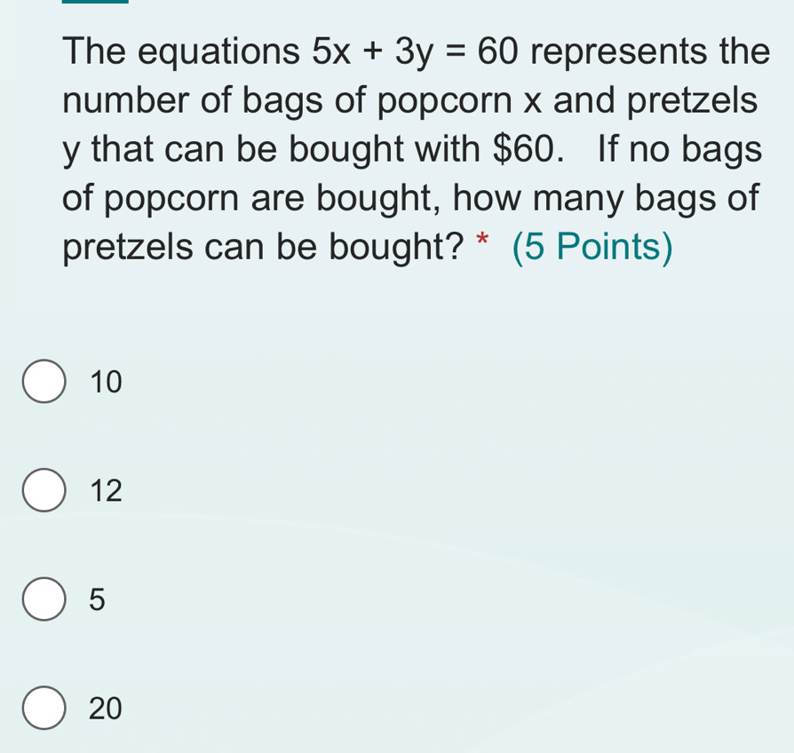 The equations 5x+3y=60 represents the
number of bags of popcorn x and pretzels
y that can be bought with $60. If no bags
of popcorn are bought, how many bags of
pretzels can be bought? * (5 Points)
10
12
5
20