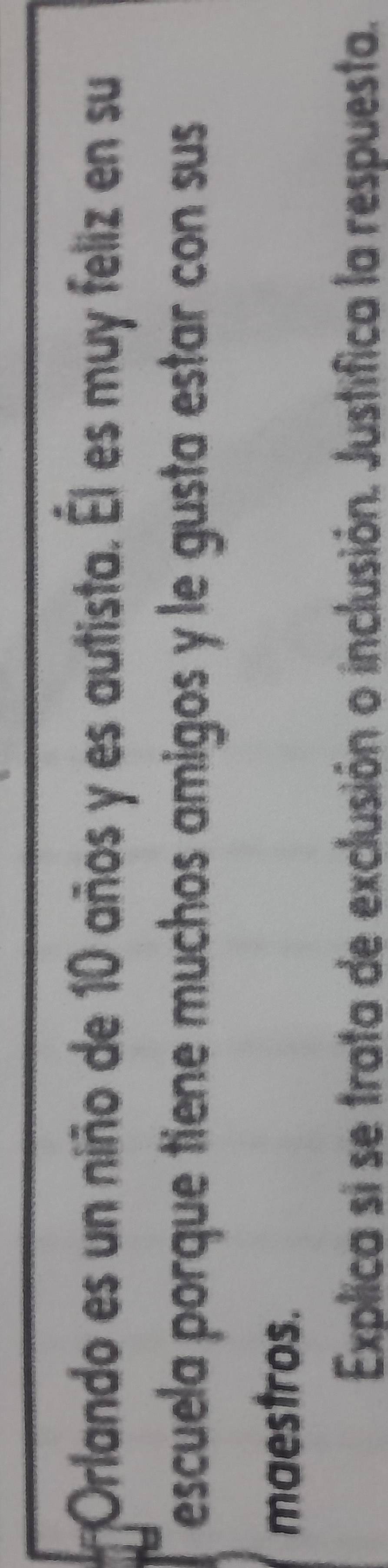 Orlando es un niño de 10 años y es autista. Él es muy feliz en su 
escuela porque tiene muchos amigos y le gusta estar con sus 
maestros. 
Explica si se trata de exclusión o inclusión. Justifica la respuesta.