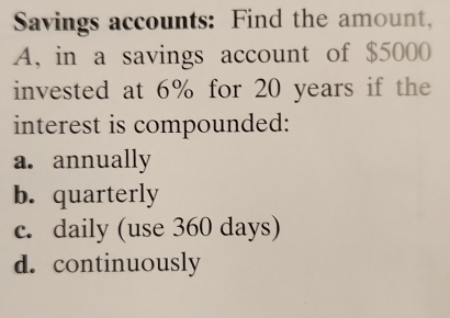 Savings accounts: Find the amount,
A, in a savings account of $5000
invested at 6% for 20 years if the
interest is compounded:
a. annually
b. quarterly
c. daily (use 360 days)
d. continuously