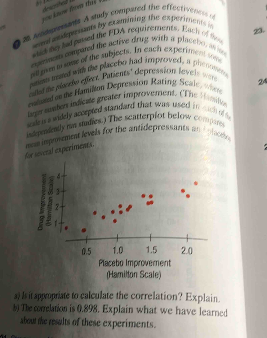 bD 
you know from this ' 
20. Andspressants A study compared the effectiveness o 
a several antidepressants by examining the experiments in 
23. 
which they had passed the FDA requirements. Each of th u 
experiments compared the active drug with a placebo, an n 
pill given to some of the subjects. In each experiment som 
patients treated with the placebo had improved, a phenometo 
called the placebo effect. Patients' depression levels were 
24 
evaluated on the Hamilton Depression Rating Scale, where 
larger numbers indicate greater improvement. (The Hamilto 
sesle is a widely accepted standard that was used in euch off 
independently run studies.) The scatterplot below compares 
mean improvement levels for the antidepressants an d placebe 
several experiments. 

a) Is it appropriate to calculate the correlation? Explain. 
b) The correlation is 0.898. Explain what we have learned 
about the results of these experiments.