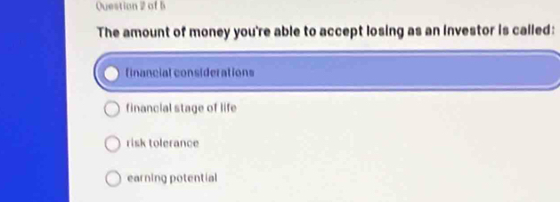 Question 2of b
The amount of money you're able to accept losing as an investor is called:
financial considerations
financial stage of life
risk tolerance
earning potential