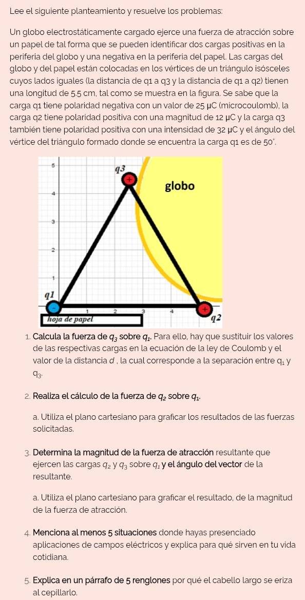 Lee el siguiente planteamiento y resuelve los problemas:
Un globo electrostáticamente cargado ejerce una fuerza de atracción sobre
un papel de tal forma que se pueden identificar dos cargas positivas en la
periferia del globo y una negativa en la periferia del papel. Las cargas del
globo y del papel están colocadas en los vértices de un triángulo isósceles
cuyos lados iguales (la distancia de q1 a q3 y la distancia de q1 a q2) tienen
una longitud de 5.5 cm, tal como se muestra en la figura. Se sabe que la
carga q1 tiene polaridad negativa con un valor de 25 μC (microcoulomb), la
carga q2 tiene polaridad positiva con una magnitud de 12 μC y la carga q3
también tiene polaridad positiva con una intensidad de 32 μC y el ángulo del
vértice del triángulo formado donde se encuentra la carga q1 es de 50°.
5
q3
4
globo
3
2
1
q1
4
hoja de papel q^2
1. Calcula la fuerza de q_3 sobre q_1. Para ello, hay que sustituir los valores
de las respectivas cargas en la ecuación de la ley de Coulomb y el
valor de la distancia d , la cual corresponde a la separación entre q_1y
q_3.
2. Realiza el cálculo de la fuerza de q_2 sobre q_1.
a. Utiliza el plano cartesiano para graficar los resultados de las fuerzas
solicitadas.
3. Determina la magnitud de la fuerza de atracción resultante que
ejercen las cargas q_2 y q_3 sobre q_1 y el ángulo del vector de la
resultante.
a. Utiliza el plano cartesiano para graficar el resultado, de la magnitud
de la fuerza de atracción.
4. Menciona al menos 5 situaciones donde hayas presenciado
aplicaciones de campos eléctricos y explica para qué sirven en tu vida
cotidiana.
5. Explica en un párrafo de 5 renglones por qué el cabello largo se eriza
al cepillarlo.