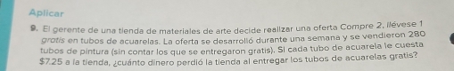 Aplicar 
9. El gerente de una tienda de materiales de arte decide realizar una oferta Compre 2, ilévese 1
grotis en tubos de acuarelas. La oferta se desarrolló durante una semana y se vendieron 280
tubos de pintura (sin contar los que se entregaron gratis). Sl cada tubo de acuarela le cuesta
$7.25 a la tienda, ¿cuánto dinero perdió la tienda al entregar los tubos de acuarelas gratis?