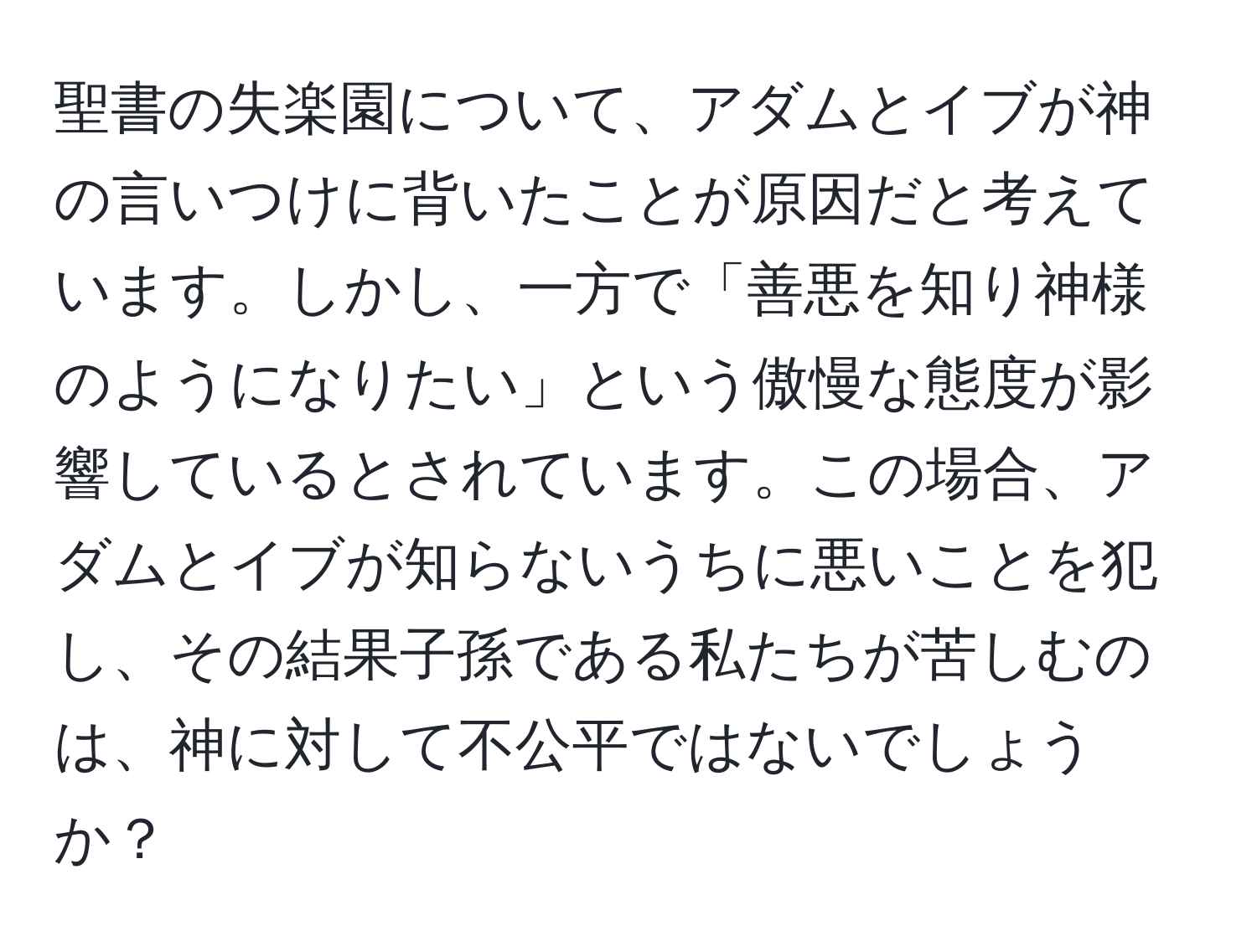 聖書の失楽園について、アダムとイブが神の言いつけに背いたことが原因だと考えています。しかし、一方で「善悪を知り神様のようになりたい」という傲慢な態度が影響しているとされています。この場合、アダムとイブが知らないうちに悪いことを犯し、その結果子孫である私たちが苦しむのは、神に対して不公平ではないでしょうか？