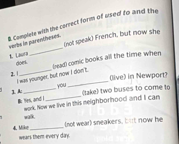 Complete with the correct form of used to and the 
_ 
(not speak) French, but now she 
verbs in parentheses. 
1. Laura 
(read) comic books all the time when 
does. 
2. 1 
I was younger, but now I don't. 
(live) in Newport? 
3. A: _you 
(take) two buses to come to 
B: Yes, and I 
work. Now we live in this neighborhood and I can 
1 walk. 
4. Mike _(not wear) sneakers, but now he 
wears them every day.