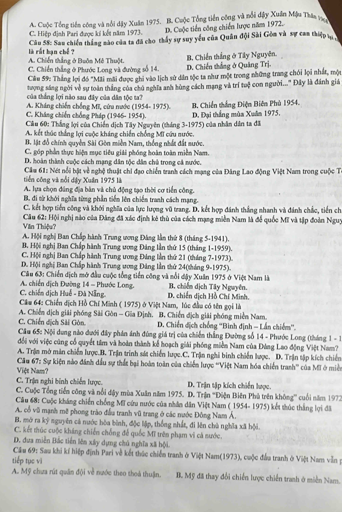 A. Cuộc Tổng tiền công và nổi dậy Xuân 1975. B. Cuộc Tổng tiền công và nổi dậy Xuân Mậu Thân 1968,
C. Hiệp định Pari được kí kết năm 1973. D. Cuộc tiến công chiến lược năm 1972.
Câu 58: Sau chiến thắng nào của ta đã cho thấy sự suy yếu của Quân đội Sài Gòn và sự can thiệp lại có
là rất hạn chế ?
A. Chiến thắng ở Buôn Mê Thuột. B. Chiến thắng ở Tây Nguyên.
C. Chiến thắng ở Phước Long và đường số 14. D. Chiến thắng ở Quảng Trị.
Câu 59: Thắng lợi đó "Mãi mãi được ghi vào lịch sử dân tộc ta như một trong những trang chói lọi nhất, một
tượng sáng ngời về sự toàn thắng của chủ nghĩa anh hùng cách mạng và trí tuệ con người..." Đây là đánh giá
của thắng lợi nào sau đây của dân tộc ta?
A. Kháng chiến chống Mĩ, cứu nước (1954- 1975). B. Chiến thắng Điện Biên Phủ 1954.
C. Kháng chiến chống Pháp (1946- 1954). D. Đại thắng mùa Xuân 1975.
Câu 60: Thắng lợi của Chiến dịch Tây Nguyên (tháng 3-1975) của nhân dân ta đã
A. kết thúc thắng lợi cuộc kháng chiến chống Mĩ cứu nước.
B. lật đồ chính quyền Sài Gòn miền Nam, thống nhất đất nước.
C. góp phần thực hiện mục tiêu giải phóng hoàn toàn miền Nam.
D. hoàn thành cuộc cách mạng dân tộc dân chủ trong cả nước.
Câu 61: Nét nổi bật về nghệ thuật chỉ đạo chiến tranh cách mạng của Đảng Lao động Việt Nam trong cuộc Tà
tiến công và nổi dậy Xuân 1975 là
A. lựa chọn đúng địa bàn và chủ động tạo thời cơ tiến công.
B. đi từ khởi nghĩa từng phần tiến lên chiến tranh cách mạng.
C. kết hợp tiến công và khởi nghĩa của lực lượng vũ trang. D. kết hợp đánh thắng nhanh và đánh chắc, tiến ch
Câu 62: Hội nghị nào của Đảng đã xác định kẻ thù của cách mạng miền Nam là đế quốc Mĩ và tập đoàn Nguy
Văn Thiệu?
A. Hội nghị Ban Chấp hành Trung ương Đảng lần thứ 8 (tháng 5-1941).
B. Hội nghị Ban Chấp hành Trung ương Đảng lần thứ 15 (tháng 1-1959).
C. Hội nghị Ban Chấp hành Trung ương Đảng lần thứ 21 (tháng 7-1973).
D. Hội nghị Ban Chấp hành Trung ương Đảng lần thứ 24(tháng 9-1975).
Câu 63: Chiến dịch mở đầu cuộc tổng tiến công và nổi dậy Xuân 1975 ở Việt Nam là
A. chiến dịch Đường 14 - Phước Long.  B. chiến dịch Tây Nguyên.
C. chiến dịch Huế - Đà Nẵng. D. chiến dịch Hồ Chí Minh.
Câu 64: Chiến dịch Hồ Chí Minh ( 1975) ở Việt Nam, lúc đầu có tên gọi là
A. Chiến dịch giải phóng Sài Gòn - Gia Định. B. Chiến dịch giải phóng miền Nam.
C. Chiến dịch Sài Gòn.  D. Chiến dịch chống “Bình định - Lấn chiếm”.
Câu 65: Nội dung nào dưới đây phản ánh đúng giá trị của chiến thắng Đường số 14 - Phước Long (tháng 1 - 1
đối với việc củng cố quyết tâm và hoàn thành kế hoạch giải phóng miền Nam của Đảng Lao động Việt Nam?
A. Trận mở màn chiến lược.B. Trận trinh sát chiến lược.C. Trận nghi binh chiến lược. D. Trận tập kích chiến
Câu 67: Sự kiện nào đánh dấu sự thất bại hoàn toàn của chiến lược “Việt Nam hóa chiến tranh” của Mĩ ở miền
Việt Nam?
C. Trận nghi binh chiến lược. D. Trận tập kích chiến lược.
C. Cuộc Tổng tiến công và nổi dậy mùa Xuân năm 1975. D. Trận “Điện Biên Phủ trên không” cuối năm 1972
Câu 68: Cuộc kháng chiến chống Mĩ cứu nước của nhân dân Việt Nam ( 1954- 1975) kết thúc thắng lợi đã
A. cổ vũ mạnh mẽ phong trào đấu tranh vũ trang ở các nước Đông Nam Á,
B. mở ra kỷ nguyên cả nước hòa bình, độc lập, thống nhất, đi lên chủ nghĩa xã hội.
C. kết thúc cuộc kháng chiến chống đế quốc Mĩ trên phạm vi cả nước.
D. đưa miền Bắc tiến lên xây dựng chủ nghĩa xã hội.
Cầu 69: Sau khi kí hiệp định Pari về kết thúc chiến tranh ở Việt Nam(1973), cuộc đấu tranh ở Việt Nam vẫn p
tiếp tục vì
A. Mỹ chưa rút quân đội về nước theo thoả thuận. B. Mỹ đã thay đổi chiến lược chiến tranh ở miền Nam.