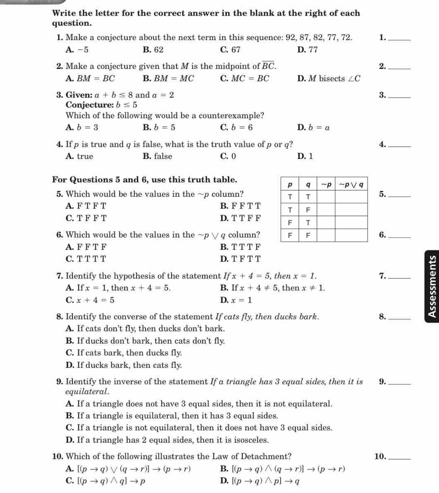 Write the letter for the correct answer in the blank at the right of each
question.
1. Make a conjecture about the next term in this sequence: 92, 87, 82, 77, 72. 1._
A. -5 B. 62 C. 67 D. 77
2. Make a conjecture given that M is the midpoint of overline BC. 2._
A. BM=BC B. BM=MC C. MC=BC D. M bisects ∠ C
3. Given: a+b≤ 8 and a=2 3._
Conjecture: b≤ 5
Which of the following would be a counterexample?
A. b=3 B. b=5 C. b=6 D. b=a
4. If p is true and q is false, what is the truth value of p or q? 4._
A. true B. false C. 0 D. 1
For Questions 5 and 6, use this truth table.
5. Which would be the values in the ~p column? 
5._
A. F T F T B. F F T T
C. T F F T D. T T F F
6. Which would be the values in the ~p ∨ q column? 6._
A. F F T F B. T T T F
C. T T T T D. T F T T
7. Identify the hypothesis of the statement If x+4=5 , then x=1. 7._
A. If x=1 , then x+4=5. B. If x+4!= 5 , then x!= 1.
C. x+4=5 D. x=1
8. Identify the converse of the statement If cats fly, then ducks bark. 8._
5
A. If cats don’t fly, then ducks don’t bark.
B. If ducks don’t bark, then cats don't fly.
C. If cats bark, then ducks fly.
D. If ducks bark, then cats fly.
9. Identify the inverse of the statement If a triangle has 3 equal sides, then it is 9._
equilateral.
A. If a triangle does not have 3 equal sides, then it is not equilateral.
B. If a triangle is equilateral, then it has 3 equal sides.
C. If a triangle is not equilateral, then it does not have 3 equal sides.
D. If a triangle has 2 equal sides, then it is isosceles.
10. Which of the following illustrates the Law of Detachment? 10._
A. [(pto q)vee (qto r)]to (pto r) B. [(pto q)wedge (qto r)]to (pto r)
C. [(pto q)wedge q]to p D. [(pto q)wedge p]to q