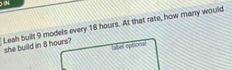 IN 
Leah built 9 models every 18 hours. At that rate, how many would she build in 8 hours? 
label optional