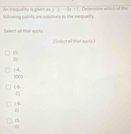 An inequality is given as y≥ -3x+1. Determine which of the
following points are solutions to the inequality.
Select all that apply.
(Select all that apply.)
(0,
0)
(-4,
100)
(-6,
-2)
(-6,
2)
(5,
5)