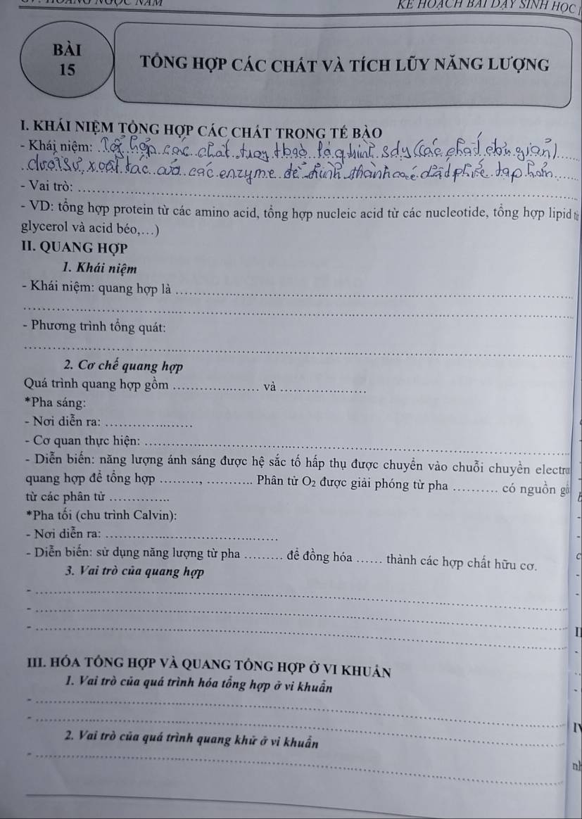 kể hoạch bài dạy sinh học 
bài 
15 Tổng hợp các chát và tích lũy năng lượng 
_ 
1. kháI nIệM Tộng hợp các chát trong tẻ bào 
- Khái niệm:_ 
_ 
- Vai trò:_ 
- VD: tổng hợp protein từ các amino acid, tổng hợp nucleic acid từ các nucleotide, tổng hợp lipid 
glycerol và acid béo,…) 
II. QUANG HợP 
1. Khái niệm 
- Khái niệm: quang hợp là_ 
_ 
- Phương trình tổng quát: 
_ 
2. Cơ chế quang hợp 
Quá trình quang hợp gồm _và_ 
*Pha sáng: 
- Nơi diễn ra:_ 
__ 
- Cơ quan thực hiện:_ 
- Diễn biến: năng lượng ánh sáng được hệ sắc tố hấp thụ được chuyển vào chuỗi chuyền electro 
quang hợp để tổng hợp _Phân tử O_2 được giải phóng từ pha _có nguồn gá 
từ các phân tử_ 
*Pha tối (chu trình Calvin): 
- Nơi diễn ra:_ 
- Diễn biến: sử dụng năng lượng từ pha_ đề đồng hóa .. thành các hợp chất hữu cơ. 
3. Vai trò của quang hợp 
_ 
_ 
_ 
I 
III. Hóa tông hợp và quang tông hợp ở vI khuản 
_ 
1. Vai trò của quá trình hóa tổng hợp ở vi khuẩn 
_ 
_ 
2. Vai trò của quá trình quang khử ở vi khuẩn 
n 
_