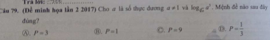 Trả lời:
Câu 79. (Đề minh họa lần 2 2017) Cho a là số thực dương a!= 1 và log _sqrt[3](a)a^3. Mệnh đề nào sau đây
đúng?
Ⓐ. P=3
⑬. P=1 C. P=9 Ⓓ. P= 1/3 