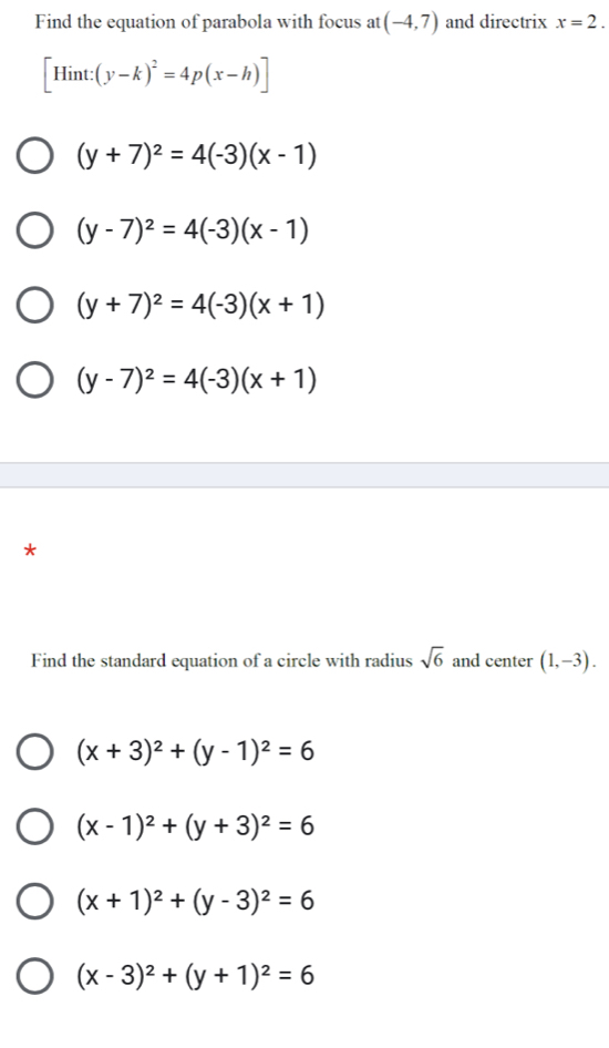 Find the equation of parabola with focus at (-4,7) and directrix x=2.
[Hint:(y-k)^2=4p(x-h)]
(y+7)^2=4(-3)(x-1)
(y-7)^2=4(-3)(x-1)
(y+7)^2=4(-3)(x+1)
(y-7)^2=4(-3)(x+1)
*
Find the standard equation of a circle with radius sqrt(6) and center (1,-3).
(x+3)^2+(y-1)^2=6
(x-1)^2+(y+3)^2=6
(x+1)^2+(y-3)^2=6
(x-3)^2+(y+1)^2=6