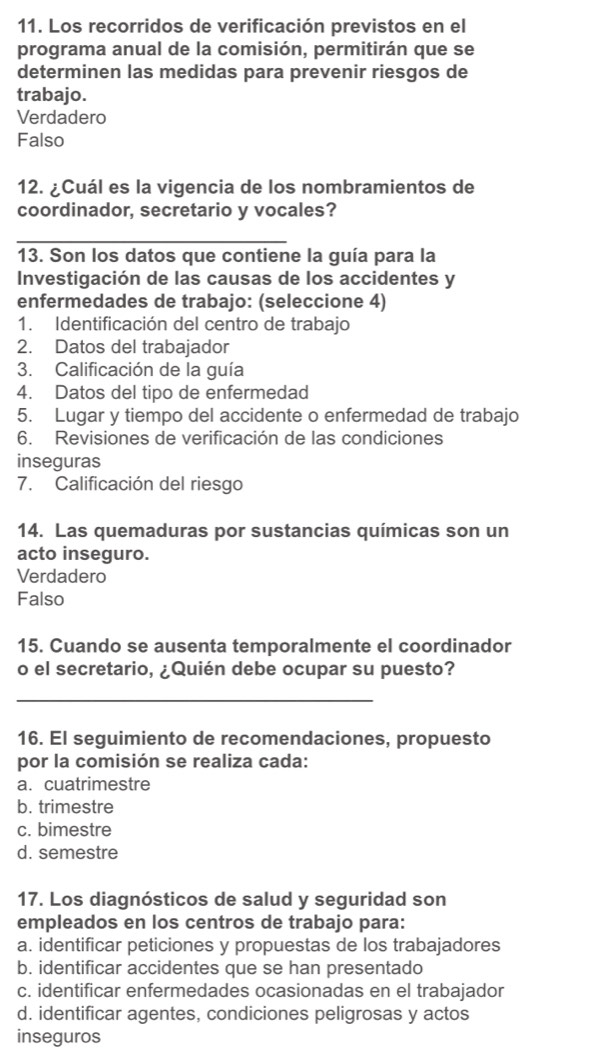 Los recorridos de verificación previstos en el
programa anual de la comisión, permitirán que se
determinen las medidas para prevenir riesgos de
trabajo.
Verdadero
Falso
12. ¿Cuál es la vigencia de los nombramientos de
coordinador, secretario y vocales?
_
13. Son los datos que contiene la guía para la
Investigación de las causas de los accidentes y
enfermedades de trabajo: (seleccione 4)
1. Identificación del centro de trabajo
2. Datos del trabajador
3. Calificación de la guía
4. Datos del tipo de enfermedad
5. Lugar y tiempo del accidente o enfermedad de trabajo
6. Revisiones de verificación de las condiciones
inseguras
7. Calificación del riesgo
14. Las quemaduras por sustancias químicas son un
acto inseguro.
Verdadero
Falso
15. Cuando se ausenta temporalmente el coordinador
o el secretario, ¿Quién debe ocupar su puesto?
_
16. El seguimiento de recomendaciones, propuesto
por la comisión se realiza cada:
a.cuatrimestre
b. trimestre
c. bimestre
d. semestre
17. Los diagnósticos de salud y seguridad son
empleados en los centros de trabajo para:
a. identificar peticiones y propuestas de los trabajadores
b. identificar accidentes que se han presentado
c. identificar enfermedades ocasionadas en el trabajador
d. identificar agentes, condiciones peligrosas y actos
inseguros