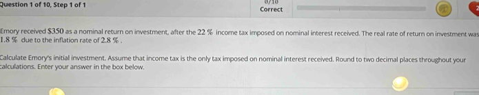 0/10 
Question 1 of 10, Step 1 of 1 Correct 
Emory received $350 as a nominal return on investment, after the 22 % income tax imposed on nominal interest received. The real rate of return on investment was
1.8 % due to the inflation rate of 2.8 %. 
Calculate Emory's initial investment. Assume that income tax is the only tax imposed on nominal interest received. Round to two decimal places throughout your 
calculations. Enter your answer in the box below.