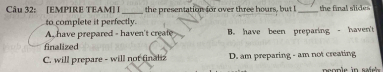 [EMPIRE TEAM] I _the presentation for over three hours, but I _the final slides
to complete it perfectly.
A. have prepared - haven't create B. have been preparing - haven't
finalized
C. will prepare - will not finaliz D. am preparing - am not creating