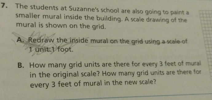 The students at Suzanne's school are also going to paint a 
smaller mural inside the building. A scale drawing of the 
mural is shown on the grid. 
A. Redraw the inside mural on the grid using a scale of
1 unit: 1 foot. 
B. How many grid units are there for every 3 feet of mural 
in the original scale? How many grid units are there for 
every 3 feet of mural in the new scale?