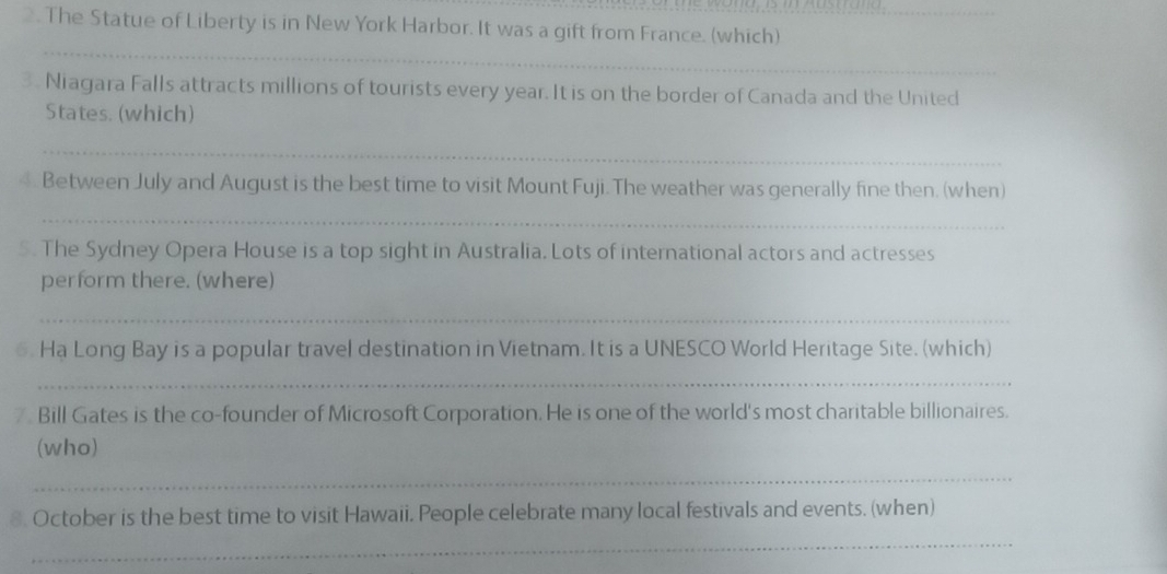 The Statue of Liberty is in New York Harbor. It was a gift from France. (which) 
_ 
3. Niagara Falls attracts millions of tourists every year. It is on the border of Canada and the United 
States. (which) 
_ 
Between July and August is the best time to visit Mount Fuji. The weather was generally fine then. (when) 
_ 
5. The Sydney Opera House is a top sight in Australia. Lots of international actors and actresses 
perform there. (where) 
_ 
6. Ha Long Bay is a popular travel destination in Vietnam. It is a UNESCO World Heritage Site. (which) 
_ 
7 Bill Gates is the co-founder of Microsoft Corporation. He is one of the world's most charitable billionaires. 
(who) 
_ 
8. October is the best time to visit Hawaii. People celebrate many local festivals and events. (when) 
_