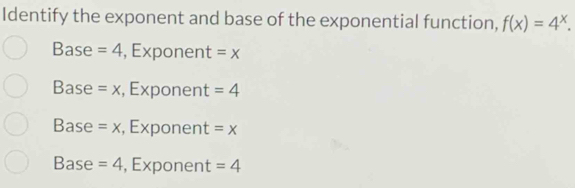 Identify the exponent and base of the exponential function, f(x)=4^x.
Base =4 , Exponent =x
Base =x , Exponent =4
Base =x , Exponent =x
Base =4 , Exponent =4