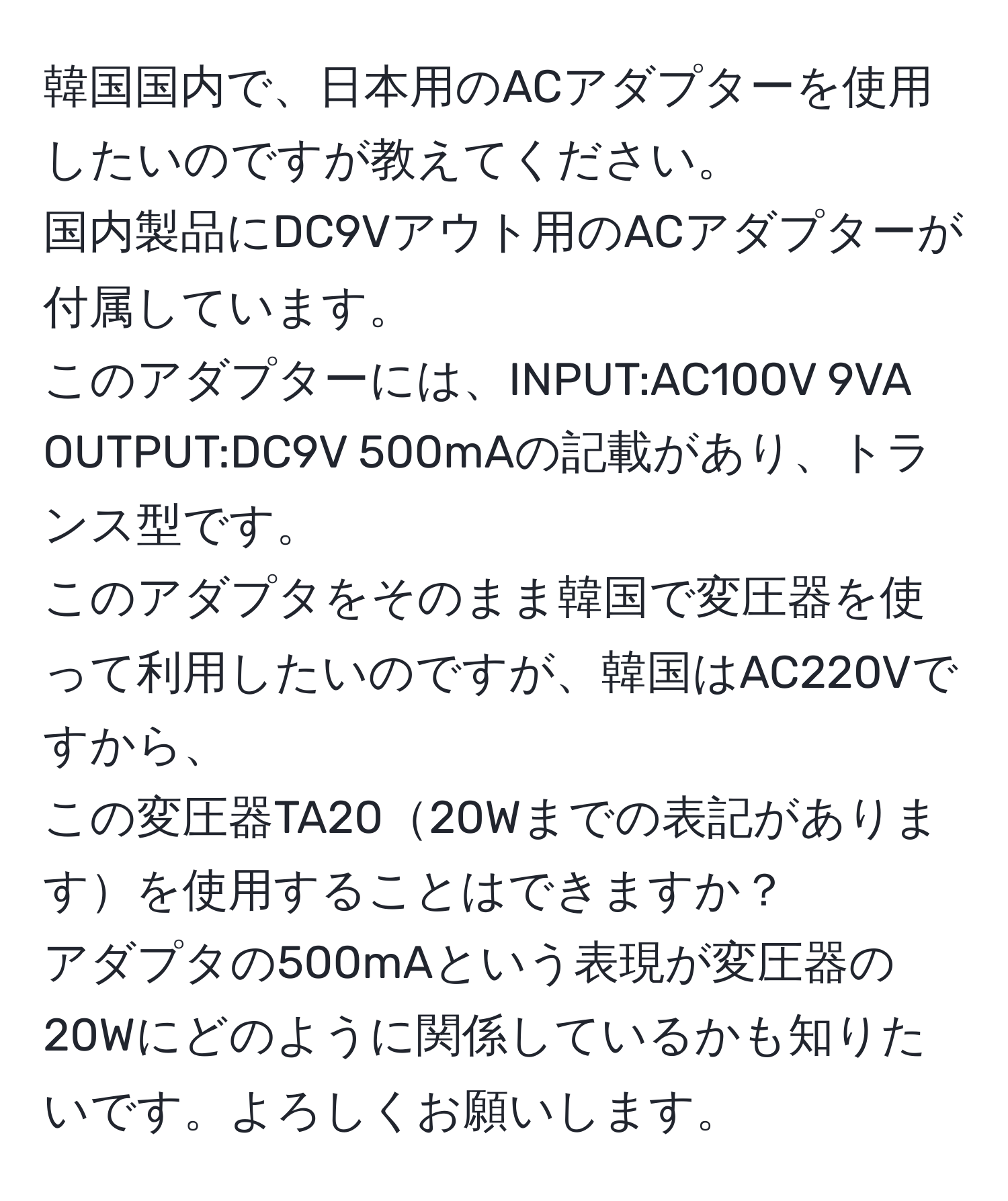 韓国国内で、日本用のACアダプターを使用したいのですが教えてください。  
国内製品にDC9Vアウト用のACアダプターが付属しています。  
このアダプターには、INPUT:AC100V 9VA OUTPUT:DC9V 500mAの記載があり、トランス型です。  
このアダプタをそのまま韓国で変圧器を使って利用したいのですが、韓国はAC220Vですから、  
この変圧器TA2020Wまでの表記がありますを使用することはできますか？  
アダプタの500mAという表現が変圧器の20Wにどのように関係しているかも知りたいです。よろしくお願いします。