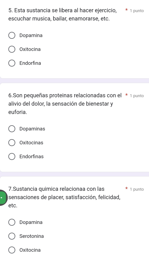 Esta sustancia se libera al hacer ejercicio, * 1 punto
escuchar musica, bailar, enamorarse, etc.
Dopamina
Oxitocina
Endorfina
6.Son pequeñas proteinas relacionadas con el * 1 punto
alivio del dolor, la sensación de bienestar y
euforia.
Dopaminas
Oxitocinas
Endorfinas
7.Sustancia quimica relacionaa con las 1 punto
sensaciones de placer, satisfacción, felicidad,
etc.
Dopamina
Serotonina
Oxitocina