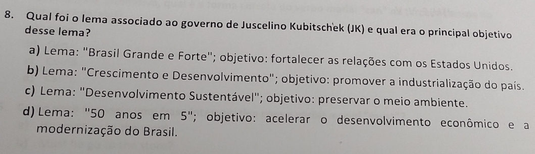 Qual foi o lema associado ao governo de Juscelino Kubitschek (JK) e qual era o principal objetivo
desse lema?
a) Lema: "Brasil Grande e Forte"; objetivo: fortalecer as relações com os Estados Unidos.
b) Lema: "Crescimento e Desenvolvimento"; objetivo: promover a industrialização do país.
c) Lema: "Desenvolvimento Sustentável"; objetivo: preservar o meio ambiente.
d) Lema: "50 anos em 5''; objetivo: acelerar o desenvolvimento econômico e a
modernização do Brasil.