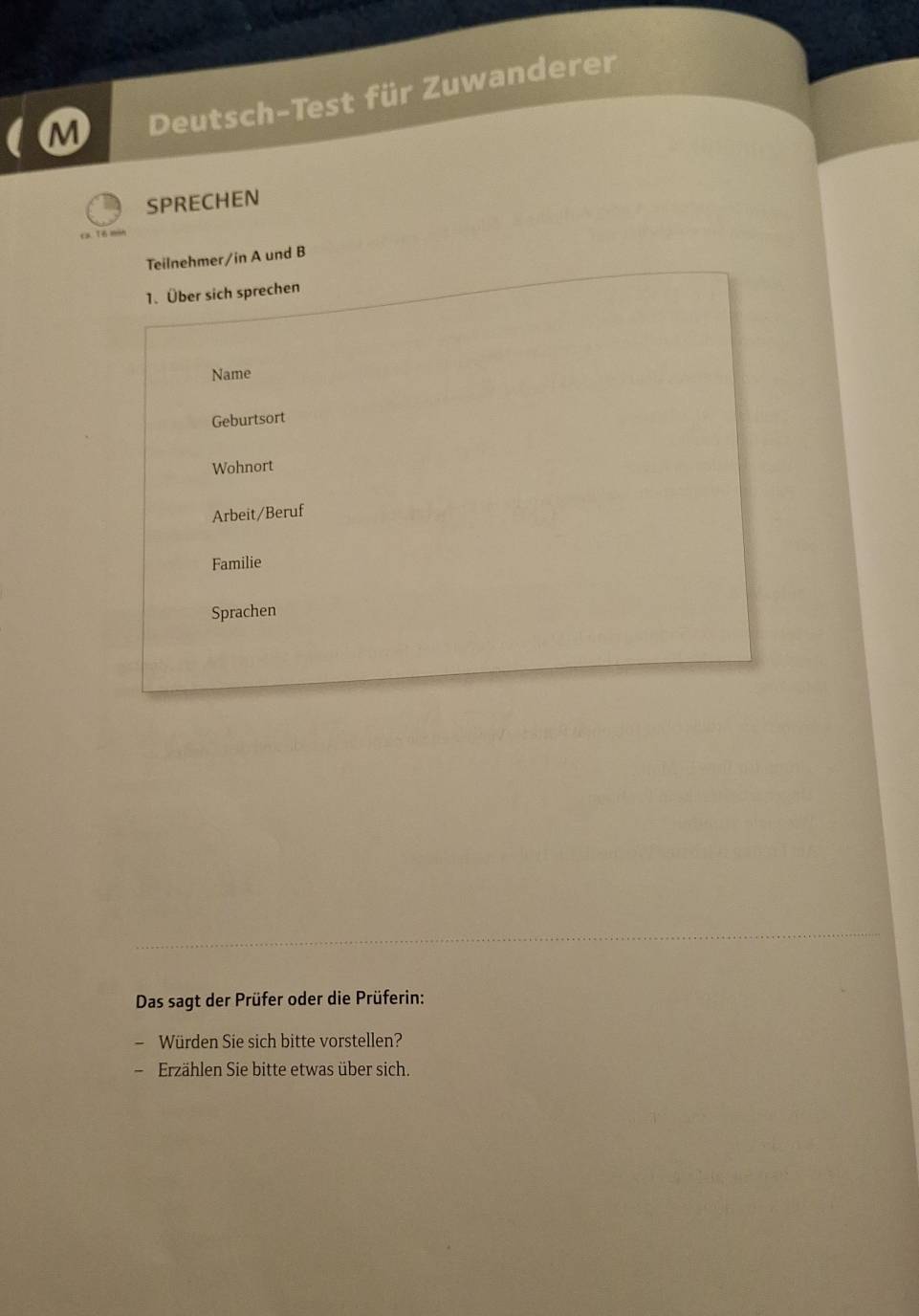 Deutsch-Test für Zuwanderer 
SPRECHEN 
ca Tô m= 
Teilnehmer/in A und B 
1. Über sich sprechen 
Name 
Geburtsort 
Wohnort 
Arbeit/Beruf 
Familie 
Sprachen 
Das sagt der Prüfer oder die Prüferin: 
- Würden Sie sich bitte vorstellen? 
Erzählen Sie bitte etwas über sich.