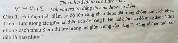 Thí sinh trả lời từ cầu 1 den cầu 3 
Mỗi câu trả lời đúng thí sinh được 0,5 điểm 
Câu 1. Hai điện tích điểm có độ lớn bằng nhau được đặt trong không khí cách nhau
12cm Lực tương tác giữa hai điện tích đó bằng F. Đặt hai điện tích đó trong dầu và đưa 
chúng cách nhau 8 cm thì lực tương tác giữa chúng vẫn bằng F. Hằng số điện môi của 
dầu là bao nhiêu?