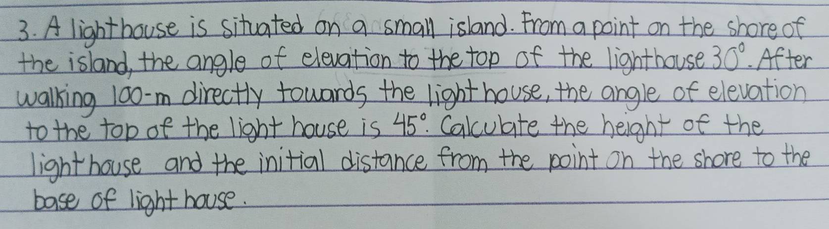 A lighthouse is situated on a small island. From a point on the shore of 
the island, the angle of elevation to the top of the lighthouse 30°. After 
walking 10o-m directly towards the light house, the angle of elevation 
to the top of the light house is 45°. Calculate the height of the 
lighthouse and the initial distance from the point on the shore to the 
base of light house.