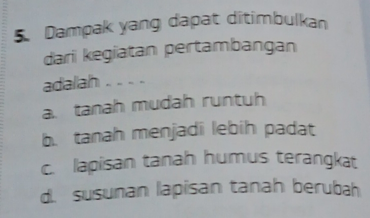 Dampak yang dapat ditimbulkan
dari kegiatan pertambangan
adalah . . . .
a. tanah mudah runtuh
b. tanah menjadi lebih padat
c. lapisan tanah humus terangkat
d. susunan lapisan tanah berubah