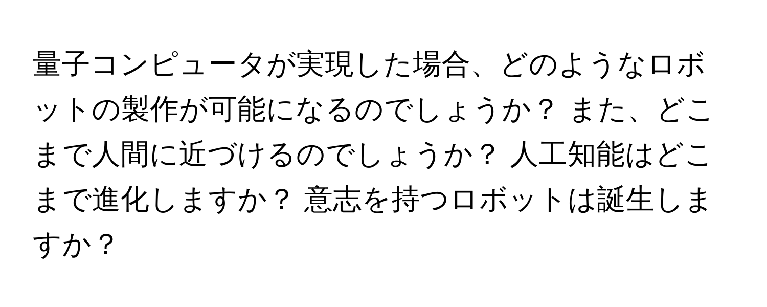 量子コンピュータが実現した場合、どのようなロボットの製作が可能になるのでしょうか？ また、どこまで人間に近づけるのでしょうか？ 人工知能はどこまで進化しますか？ 意志を持つロボットは誕生しますか？