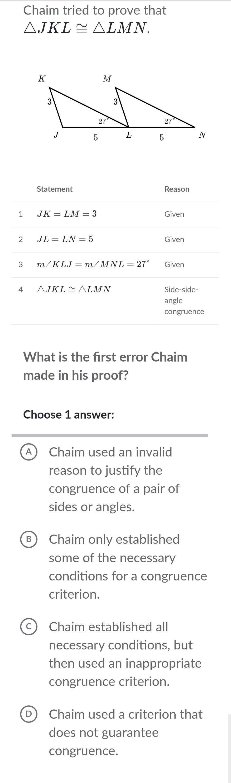 Chaim tried to prove that
△ JKL≌ △ LMN.
Statement Reason
1 JK=LM=3 Given
2 JL=LN=5 Given
3 m∠ KLJ=m∠ MNL=27° Given
4 △ JKL≌ △ LMN Side-side-
angle
congruence
What is the frst error Chaim
made in his proof?
Choose 1 answer:
A Chaim used an invalid
reason to justify the
congruence of a pair of
sides or angles.
B) Chaim only established
some of the necessary
conditions for a congruence
criterion.
c Chaim established all
necessary conditions, but
then used an inappropriate
congruence criterion.
D) Chaim used a criterion that
does not guarantee
congruence.