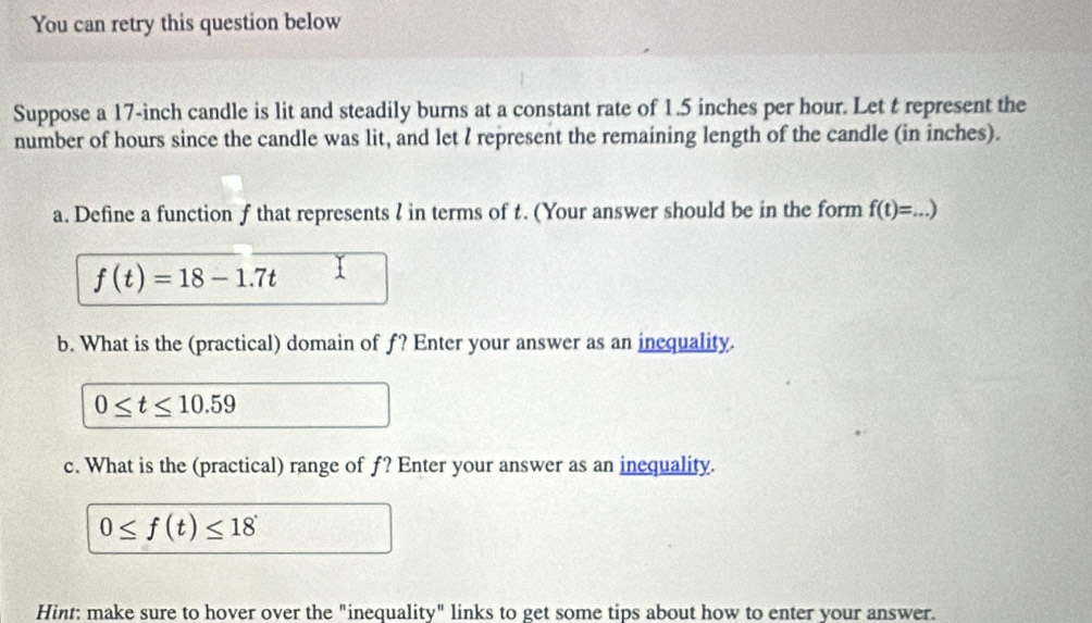 You can retry this question below 
Suppose a 17-inch candle is lit and steadily burns at a constant rate of 1.5 inches per hour. Let t represent the 
number of hours since the candle was lit, and let I represent the remaining length of the candle (in inches). 
a. Define a function f that represents ? in terms of t. (Your answer should be in the form f(t)=...) _
f(t)=18-1.7t 1 
b. What is the (practical) domain of f? Enter your answer as an inequality.
0≤ t≤ 10.59
c. What is the (practical) range of f? Enter your answer as an inequality.
0≤ f(t)≤ 18
Hint; make sure to hover over the "inequality" links to get some tips about how to enter your answer.