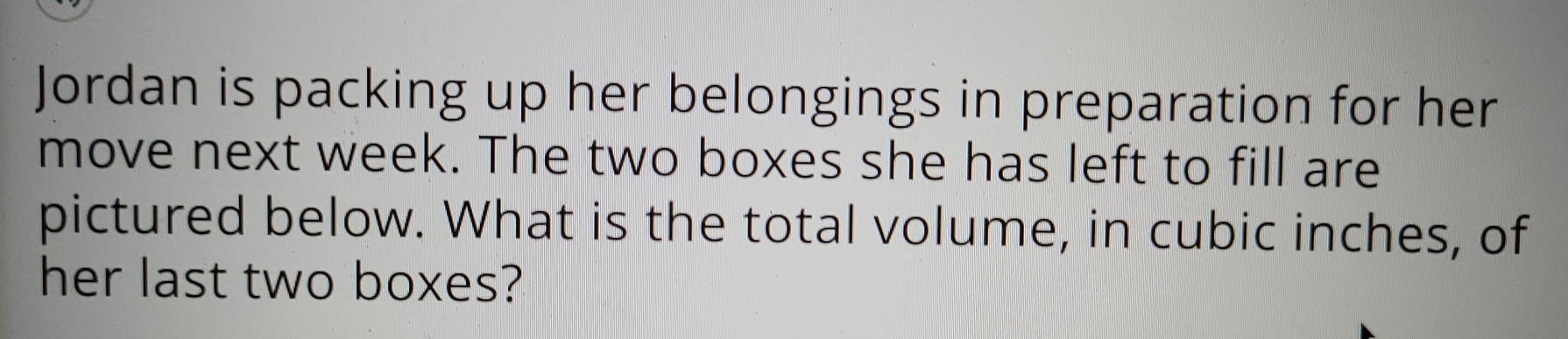 Jordan is packing up her belongings in preparation for her 
move next week. The two boxes she has left to fill are 
pictured below. What is the total volume, in cubic inches, of 
her last two boxes?