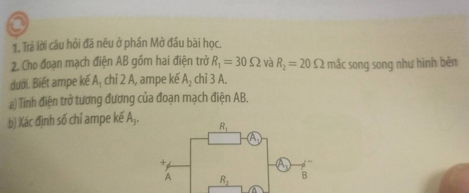 Trả lời câu hỏi đã nêu ở phần Mở đầu bài học.
2. Cho đoạn mạch điện AB gồm hai điện trở R_1=30Omega và R_2=20Omega mắc song song như hình bên
dưới. Biết ampe kế A_1 chỉ 2 A, ampe kế A_2 chỉ 3 A.
a) Tính điện trở tương đương của đoạn mạch điện AB.
b) Xác định số chỉ ampe kế A_3.